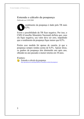 TUDO SOBRE A POUPANÇA
5
Entenda o cálculo da poupança
Publicado em 11/02/2008
rendimento da poupança é dado pela TR mais
0,5%.
Existe a possibilidade da TR ficar negativa. Por isso, o
CMN (Conselho Monetário Nacional) definiu que, caso
ela fique negativa, seu valor deve ser zero, impedindo
que o rendimento da poupança fique menor que 0,5%.
Porém esse medida foi apenas de cautela, já que a
poupança sempre rendeu acima de 0,5%. Apesar disso,
os ganhos da poupança têm diminuído ano após ano,
obtendo no ano passado o menor retorno em 10 anos.
Fontes:
Entenda o cálculo da poupança
http://queroficarrico.com/blog/2008/02/11/entenda-o-calculo-da-poupanca/
 