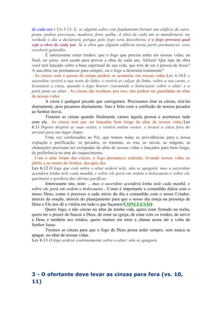 de cada um.1 Co 3.12- E, se alguém sobre este fundamento formar um edifício de ouro,
prata, pedras preciosas, madeira, feno, palha, A obra de cada um se manifestará; na
verdade o dia a declarará, porque pelo fogo será descoberta; e o fogo provará qual
seja a obra de cada um. Se a obra que alguém edificou nessa parte permanecer, esse
receberá galardão.
É interessante notar irmãos, que o fogo que precisa arder em nossas vidas, ao
final, no juízo, será usado para provar a obra de cada um, Aleluia! Que tipo de obra
você tem lançado sobre a base espiritual de sua vida, que tem de ser a pessoa de Jesus?
A sua obra vai permanecer para sempre, ou o fogo a destruirá totalmente?
. As cinzas com o passar do tempo podem se acumular em nossas vidas.Lev 6.10 E o
sacerdote vestirá a sua veste de linho, e vestirá as calças de linho, sobre a sua carne, e
levantará a cinza, quando o fogo houver consumido o holocausto sobre o altar, e a
porá junto ao altar.. As cinzas são resíduos, por isso, não podem ser guardadas no altar
de nossas vidas.
A cinza é qualquer pecado que carregamos. Precisamos tirar as cinzas, tirá-las
diariamente, pois pecamos diariamente. Isso é feito com a confissão de nossos pecados
ao Senhor Jeová.
Tiramos as cinzas quando finalmente vamos àquela pessoa e acertamos tudo
com ela.. As cinzas tem que ser lançadas bem longe do altar de nossas vidas.Lev
6.11 Depois despirá as suas vestes, e vestirá outras vestes; e levará a cinza fora do
arraial para um lugar limpo.
Uma vez confessados ao Pai, que tomou todas as providências para a nossa
expiação e purificação, os pecados, os traumas, as iras, as raivas, as mágoas, as
chateações precisam ser extirpadas do altar de nossas vidas e lançados para bem longe,
de preferência no mar do esquecimento.
. Com o altar limpo das cinzas, o fogo permanece ardendo, levando nossas vidas ao
júbilo e ao temor do Senhor, dia após dia.
Lev 6.12 O fogo que está sobre o altar arderá nele, não se apagará; mas o sacerdote
acenderá lenha nele cada manhã, e sobre ele porá em ordem o holocausto e sobre ele
queimará a gordura das ofertas pacíficas.
Interessante isto, note: ... mas o sacerdote acenderá lenha nele cada manhã, e
sobre ele porá em ordem o holocausto... Como é importante a comunhão diária com o
nosso Deus, como é precioso a cada início do dia a comunhão com o nosso Criador,
através da oração, através do planejamento para que o nosso dia esteja na presença de
Deus e Ele nos dê a vitória em tudo o que façamos!CONCLUSÃO
Quero fogo, e não cinzas no altar da minha vida, quero estar firmado na rocha,
quero ter o prazer de buscar a Deus, de estar na igreja, de estar com os irmãos, de servir
a Deus e também aos irmãos, quero manter em mim a chama acesa até a volta do
Senhor Jesus.
Tiremos as cinzas para que o fogo de Deus possa arder sempre, sem nunca se
apagar, no altar de nossas vidas.
Lev 6.13 O fogo arderá continuamente sobre o altar; não se apagará.

3 - O ofertante deve levar as cinzas para fora (vs. 10,
11)

 