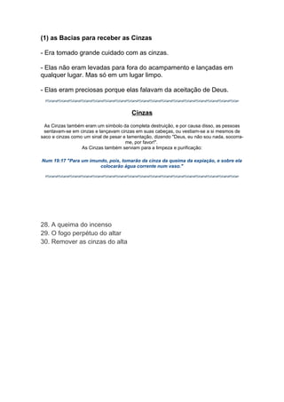 (1) as Bacias para receber as Cinzas
- Era tomado grande cuidado com as cinzas.
- Elas não eram levadas para fora do acampamento e lançadas em
qualquer lugar. Mas só em um lugar limpo.
- Elas eram preciosas porque elas falavam da aceitação de Deus.
Cinzas
As Cinzas também eram um símbolo da completa destruição, e por causa disso, as pessoas
sentavam-se em cinzas e lançavam cinzas em suas cabeças, ou vestiam-se a si mesmos de
saco e cinzas como um sinal de pesar e lamentação, dizendo "Deus, eu não sou nada, socorrame, por favor!".
As Cinzas também serviam para a limpeza e purificação:
Num 19:17 "Para um imundo, pois, tomarão da cinza da queima da expiação, e sobre ela
colocarão água corrente num vaso."

28. A queima do incenso
29. O fogo perpétuo do altar
30. Remover as cinzas do alta

 