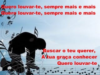 Quero louvar-te, sempre mais e mais Quero louvar-te, sempre mais e mais Buscar o teu querer,  A tua graça conhecer Quero louvar-te 