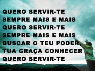 QUERO SERVIR-TE
SEMPRE MAIS E MAIS
QUERO SERVIR-TE
SEMPRE MAIS E MAIS
BUSCAR O TEU PODER,
TUA GRAÇA CONHECER
QUERO SERVIR-TE
 