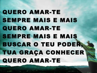QUERO AMAR-TE
SEMPRE MAIS E MAIS
QUERO AMAR-TE
SEMPRE MAIS E MAIS
BUSCAR O TEU PODER,
TUA GRAÇA CONHECER
QUERO AMAR-TE
 