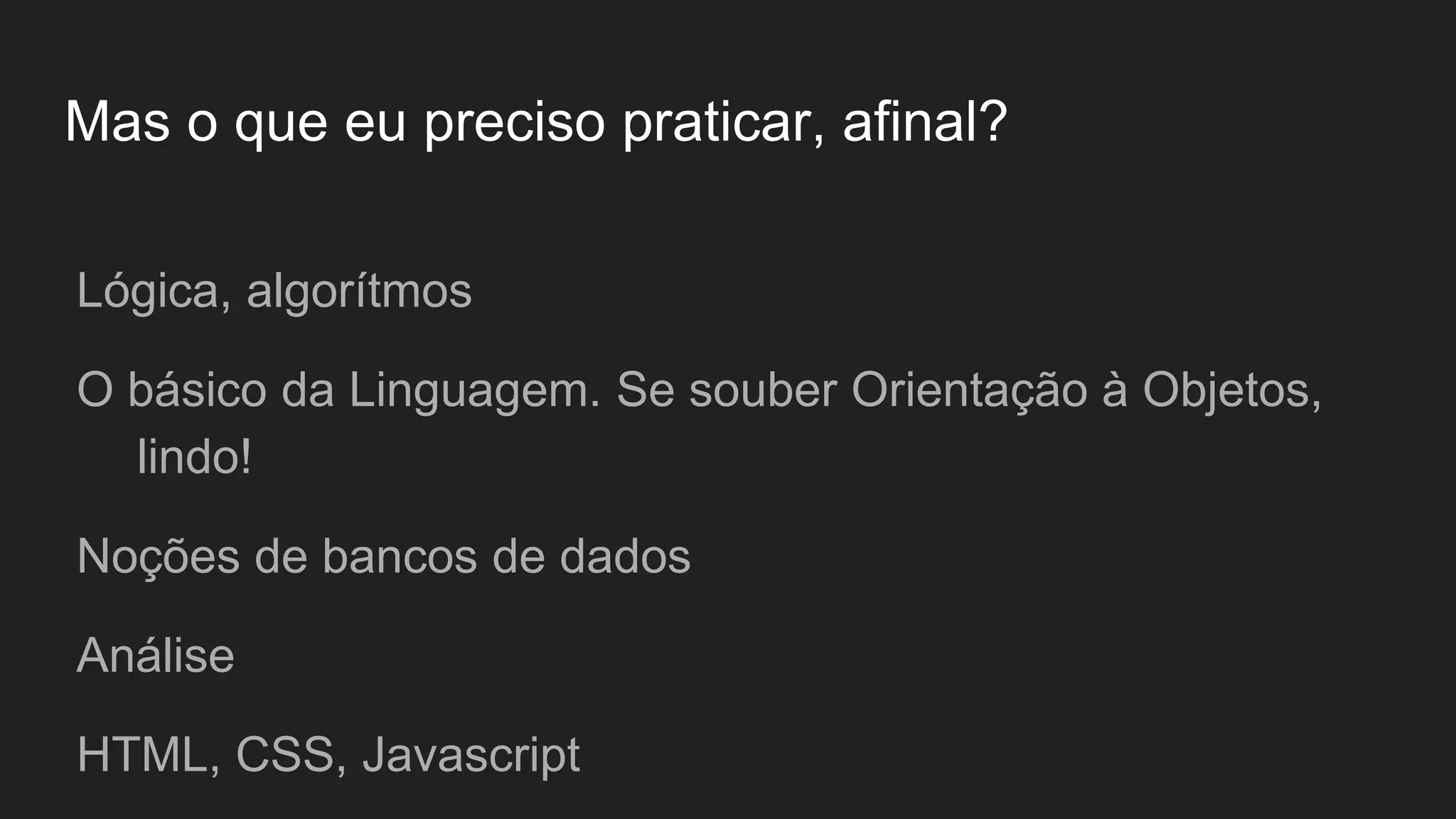 Mas o que eu preciso praticar, afinal?
Lógica, algorítmos
O básico da Linguagem. Se souber Orientação à Objetos,
lindo!
Noções de bancos de dados
Análise
HTML, CSS, Javascript
 