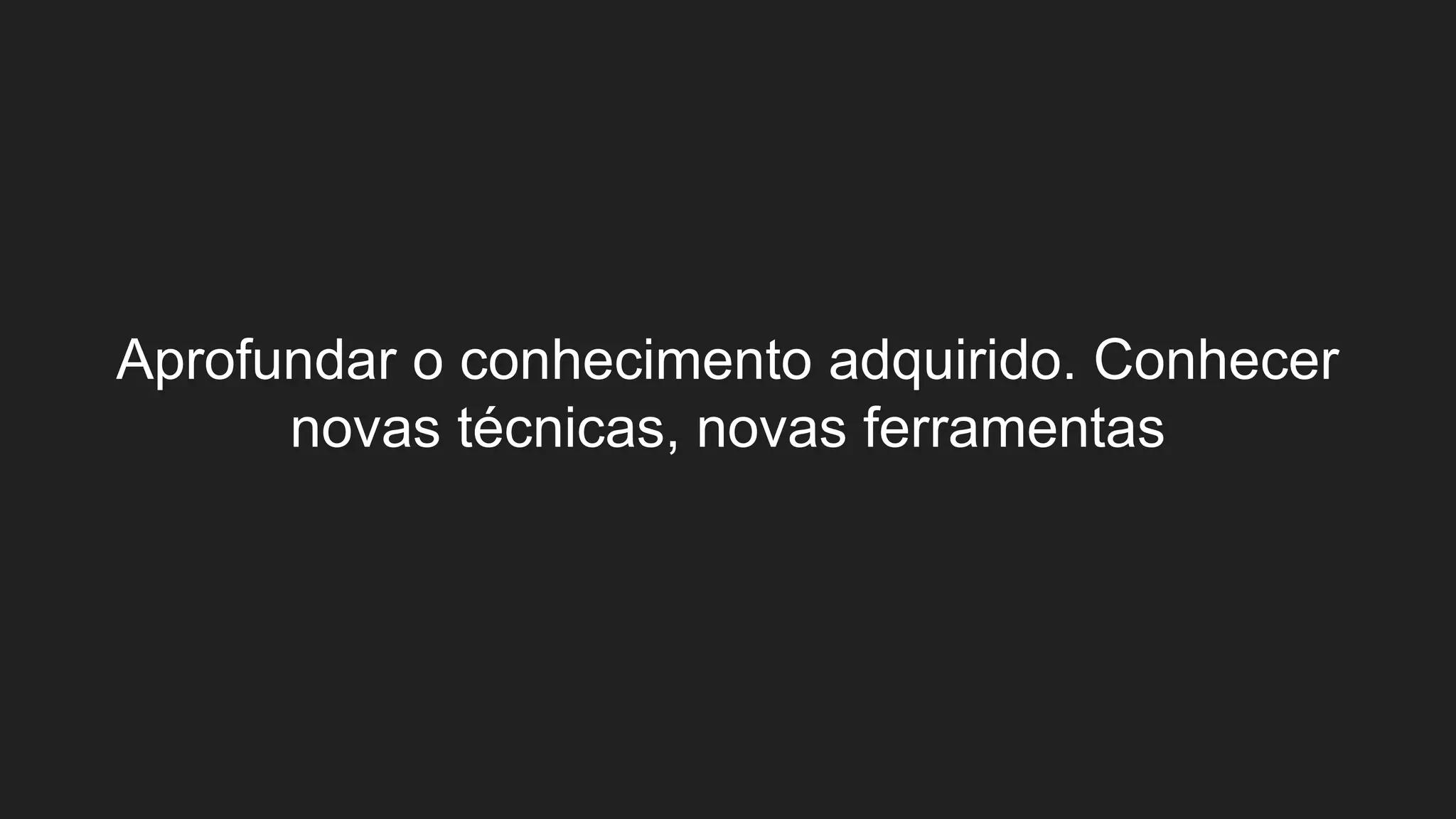 Aprofundar o conhecimento adquirido. Conhecer
novas técnicas, novas ferramentas
 