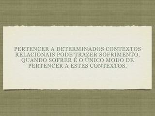PERTENCER A DETERMINADOS CONTEXTOS
RELACIONAIS PODE TRAZER SOFRIMENTO,
  QUANDO SOFRER É O ÚNICO MODO DE
    PERTENCER A ESTES CONTEXTOS.
 