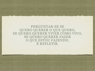 PERGUNTAR-SE SE
   QUERO QUERER O QUE QUERO,
SE QUERO QUERER VIVER COMO VIVO,
     SE QUERO QUERER FAZER
      O QUE ESTOU FAZENDO,
           É REFLETIR.
 