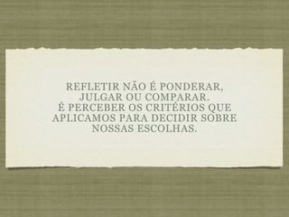 REFLETIR NÃO É PONDERAR,
     JULGAR OU COMPARAR.
 É PERCEBER OS CRITÉRIOS QUE
APLICAMOS PARA DECIDIR SOBRE
       NOSSAS ESCOLHAS.
 