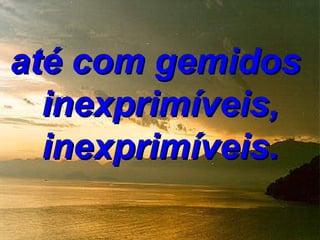 até com gemidos
  inexprimíveis,
  inexprimíveis.
 