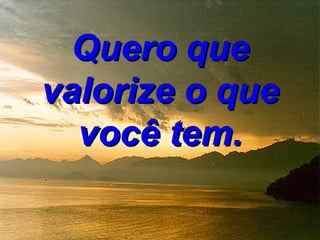 Quero que
valorize o que
  você tem.
 