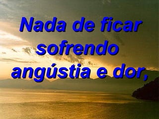 Nada de ficar
  sofrendo
angústia e dor,
 