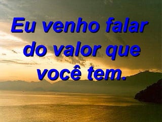 Eu venho falar
 do valor que
  você tem.
 