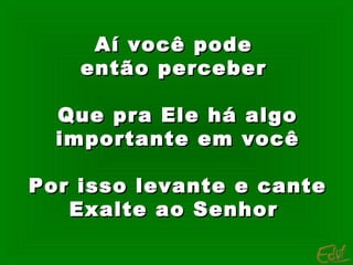 Aí você pode
então perceber
Que pra Ele há algo
importante em você
Por isso levante e cante
Exalte ao Senhor

 