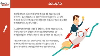 Funcionamos como uma mesa de negociação
online, que localiza e convida o devedor a vir até
nossa plataforma para negociar e quitar suas dívidas
diretamente ao Credor.
Automatizamos todo o processo de negociação,
incluindo um algoritmo nos parâmetros de
negociação, ampliando o seu poder de atuação.
Trazemos maior produtividade às empresas,
diminuindo seus custos de recuperação e
preservando a relação com o seu cliente.
 
