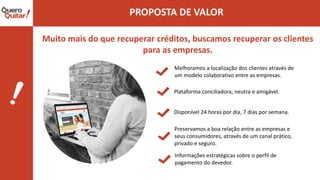 Muito mais do que recuperar créditos, buscamos recuperar os clientes
para as empresas.
Melhoramos a localização dos clientes através de
um modelo colaborativo entre as empresas.
Plataforma conciliadora, neutra e amigável.
Disponível 24 horas por dia, 7 dias por semana.
Preservamos a boa relação entre as empresas e
seus consumidores, através de um canal prático,
privado e seguro.
Informações estratégicas sobre o perfil de
pagamento do devedor.
 