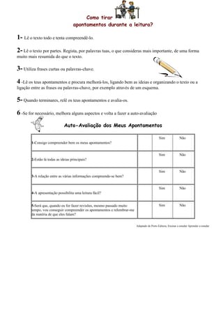 Como tirar
                                    apontamentos durante a leitura?

1- Lê o texto todo e tenta compreendê-lo.
2- Lê o texto por partes. Regista, por palavras tuas, o que consideras mais importante, de uma forma
muito mais resumida do que o texto.

3- Utiliza frases curtas ou palavras-chave.
4 -Lê os teus apontamentos e procura melhorá-los, ligando bem as ideias e organizando o texto ou a
ligação entre as frases ou palavras-chave, por exemplo através de um esquema.

5- Quando terminares, relê os teus apontamentos e avalia-os.
6 -Se for necessário, melhora alguns aspectos e volta a fazer a auto-avaliação
                              Auto-Avaliação dos Meus Apontamentos

                                                                                             Sim               Não
        1-Consigo compreender bem os meus apontamentos?


                                                                                             Sim               Não
        2-Estão lá todas as ideias principais?


                                                                                             Sim               Não
        3-A relação entre as várias informações compreende-se bem?


                                                                                             Sim               Não
        4-A apresentação possibilita uma leitura fácil?


        5-Será que, quando eu for fazer revisões, mesmo passado muito                        Sim               Não
        tempo, vou conseguir compreender os apontamentos e relembrar-me
        da matéria de que eles falam?


                                                                          Adaptado de Porto Editora, Ensinar a estudar Aprender a estudar
 
