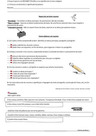 1-O que é para ti um RESUMO? (Partilha a tua opinião com os teus colegas).
1.1-Procura no dicionário o significado da palavra:
Resumo:______________________________________________________________________________________
_____________________________________________________________________________________________


                                              Regras de um bom resumo

*Brevidade – Só contém as ideias principais. Os pormenores não são incluídos.
*Rigor e clareza – Exprime as ideias fundamentais do texto, de uma forma coerente clara e que respeite o
pensamento do autor.
*Linguagem pessoal – Não se copiam frases do texto; exprime-se as ideias por palavras nossas.



                                              Como elaborar um resumo

1- Lê o texto e tenta compreendê-lo bem. Identifica as ideias principais, parágrafo a parágrafo.

------   podes sublinhá-las, durante a leitura.
------   podes fazer um esquema, no fim da leitura, para organizar o texto e os parágrafos.

2- Começa a escrever o teu resumo, respeitando sempre o conteúdo do texto e o pensamento do autor.

------   procura não incluir pormenores desnecessários.
------   substitui ideias repetidas ou semelhantes por uma que as englobe.
------   utiliza termos genéricos em vez de listas.
------   utiliza uma linguagem pessoal.

3- Lê o teu resumo e avalia-o, corrigindo os aspectos que achares necessários.

------   contém as ideias principais ?
------   a ideia do autor está respeitada ?
------   o texto percebe-se bem?
------   não há pormenores nem repetições?

4- Faz outra leitura do teu resumo e aperfeiçoa a linguagem do texto (ortografia, construção de frases, etc.) se for
necessário.

                                                                      Adaptado de Porto Editora, Ensinar a estudar. Aprender a estudar


   Exemplos:
-Não repetir ideias.

A Ana estava satisfeita. Não cabia em si de contente. Transpirava felicidade. O seu irmão tinha acabado de nascer.

A Ana estava muito feliz porque o seu irmão tinha nascido.


-Substituir listas de palavras por um termo genérico.

O jardim tinha imensas rosas, cravos, camélias, dálias, narcisos, lírios, tulipas e violetas.

O jardim tinha muitas flores.




                                                      _________________________                                Vamos praticar…
 
