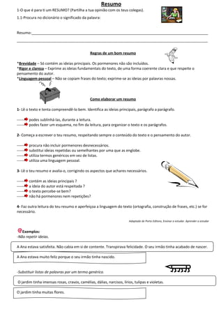 Resumo
1-O que é para ti um RESUMO? (Partilha a tua opinião com os teus colegas).
1.1-Procura no dicionário o significado da palavra:


Resumo:______________________________________________________________________________________
_____________________________________________________________________________________________


                                              Regras de um bom resumo

*Brevidade – Só contém as ideias principais. Os pormenores não são incluídos.
*Rigor e clareza – Exprime as ideias fundamentais do texto, de uma forma coerente clara e que respeite o
pensamento do autor.
*Linguagem pessoal – Não se copiam frases do texto; exprime-se as ideias por palavras nossas.



                                              Como elaborar um resumo

1- Lê o texto e tenta compreendê-lo bem. Identifica as ideias principais, parágrafo a parágrafo.

------   podes sublinhá-las, durante a leitura.
------   podes fazer um esquema, no fim da leitura, para organizar o texto e os parágrafos.

2- Começa a escrever o teu resumo, respeitando sempre o conteúdo do texto e o pensamento do autor.

------   procura não incluir pormenores desnecessários.
------   substitui ideias repetidas ou semelhantes por uma que as englobe.
------   utiliza termos genéricos em vez de listas.
------   utiliza uma linguagem pessoal.

3- Lê o teu resumo e avalia-o, corrigindo os aspectos que achares necessários.

------   contém as ideias principais ?
------   a ideia do autor está respeitada ?
------   o texto percebe-se bem?
------   não há pormenores nem repetições?

4- Faz outra leitura do teu resumo e aperfeiçoa a linguagem do texto (ortografia, construção de frases, etc.) se for
necessário.

                                                                      Adaptado de Porto Editora, Ensinar a estudar. Aprender a estudar


   Exemplos:
-Não repetir ideias.

A Ana estava satisfeita. Não cabia em si de contente. Transpirava felicidade. O seu irmão tinha acabado de nascer.

A Ana estava muito feliz porque o seu irmão tinha nascido.


-Substituir listas de palavras por um termo genérico.

O jardim tinha imensas rosas, cravos, camélias, dálias, narcisos, lírios, tulipas e violetas.

O jardim tinha muitas flores.
 