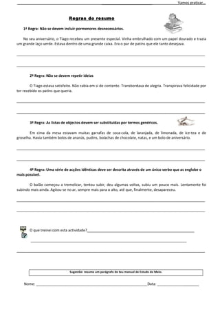 _________________________                   Vamos praticar…


                               Regras do resumo

    1ª Regra: Não se devem incluir pormenores desnecessários.

   No seu aniversário, o Tiago recebeu um presente especial. Vinha embrulhado com um papel dourado e trazia
um grande laço verde. Estava dentro de uma grande caixa. Era o par de patins que ele tanto desejava.

_____________________________________________________________________________________________

_____________________________________________________________________________________________

       2ª Regra: Não se devem repetir ideias

        O Tiago estava satisfeito. Não cabia em si de contente. Transbordava de alegria. Transpirava felicidade por
ter recebido os patins que queria.

_____________________________________________________________________________________________

_____________________________________________________________________________________________

       3ª Regra: As listas de objectos devem ser substituídas por termos genéricos.

       Em cima da mesa estavam muitas garrafas de coca-cola, de laranjada, de limonada, de ice-tea e de
groselha. Havia também bolos de ananás, pudins, bolachas de chocolate, natas, e um bolo de aniversário.

_____________________________________________________________________________________________

_____________________________________________________________________________________________

       4ª Regra: Uma série de acções idênticas deve ser descrita através de um único verbo que as englobe o
mais possível.

       O balão começou a tremelicar, tentou subir, deu algumas voltas, subiu um pouco mais. Lentamente foi
subindo mais ainda. Agitou-se no ar, sempre mais para o alto, até que, finalmente, desapareceu.

_____________________________________________________________________________________________

_____________________________________________________________________________________________



       O que treinei com esta actividade?_____________________________________________________

        _____________________________________________________________________________

_____________________________________________________________________________________________




                                Sugestão: resume um parágrafo do teu manual de Estudo do Meio.


    Nome: _______________________________________________________Data: ____________________
 