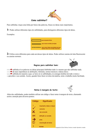 Como sublinhar?

Para sublinhar, traças uma linha por baixo das palavras, frases ou ideias mais importantes.

1- Podes utilizar diferentes tipos de sublinhados, para distinguires diferentes tipos de ideias.
Exemplos:




2- Utiliza cores diferentes para cada um desses tipos de ideias. Podes utilizar canetas de tinta fluorescente
ou canetas normais.



                                     Regras para sublinhar bem:

------ sublinha só as palavras ou ideias principais.Sublinhar tudo é o mesmo que não sublinhar nada.
------ dá mais importância às definições, fórmulas, termos técnicos e ideias-chave.
------ sublinha de maneira a que, se leres só os sublinhados, te consigas lembrar de todo o texto e
---perceber o seu sentido. Assim, quando fores fazer revisões da matéria, terás o trabalho muito facilitado.




                                      Notas à margem do texto:

Além dos sublinhados, podes também utilizar um código e fazer notas à margem do texto, chamando
assim a atenção para diversos pontos:




                                                                    Adaptado de Porto Editora, Ensinar a estudar Aprender a estudar
 