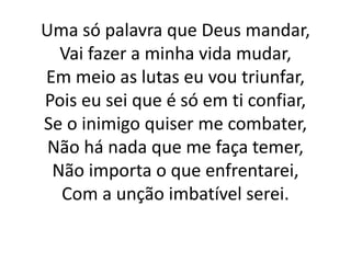 Uma só palavra que Deus mandar,
Vai fazer a minha vida mudar,
Em meio as lutas eu vou triunfar,
Pois eu sei que é só em ti confiar,
Se o inimigo quiser me combater,
Não há nada que me faça temer,
Não importa o que enfrentarei,
Com a unção imbatível serei.
 