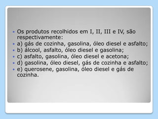  Os produtos recolhidos em I, II, III e IV, são
respectivamente:
 a) gás de cozinha, gasolina, óleo diesel e asfalto;
 b) álcool, asfalto, óleo diesel e gasolina;
 c) asfalto, gasolina, óleo diesel e acetona;
 d) gasolina, óleo diesel, gás de cozinha e asfalto;
 e) querosene, gasolina, óleo diesel e gás de
cozinha.
 