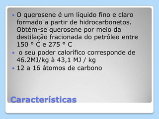 Características
 O querosene é um líquido fino e claro
formado a partir de hidrocarbonetos.
Obtém-se querosene por meio da
destilação fracionada do petróleo entre
150 ° C e 275 ° C
 o seu poder calorífico corresponde de
46.2MJ/kg à 43,1 MJ / kg
 12 a 16 átomos de carbono
 