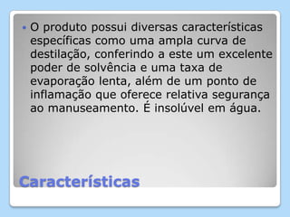 Características
 O produto possui diversas características
específicas como uma ampla curva de
destilação, conferindo a este um excelente
poder de solvência e uma taxa de
evaporação lenta, além de um ponto de
inflamação que oferece relativa segurança
ao manuseamento. É insolúvel em água.
 
