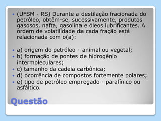Questão
 (UFSM - RS) Durante a destilação fracionada do
petróleo, obtêm-se, sucessivamente, produtos
gasosos, nafta, gasolina e óleos lubrificantes. A
ordem de volatilidade da cada fração está
relacionada com o(a):
 a) origem do petróleo - animal ou vegetal;
 b) formação de pontes de hidrogênio
intermoleculares;
 c) tamanho da cadeia carbônica;
 d) ocorrência de compostos fortemente polares;
 e) tipo de petróleo empregado - parafínico ou
asfáltico.
 