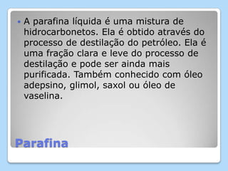 Parafina
 A parafina líquida é uma mistura de
hidrocarbonetos. Ela é obtido através do
processo de destilação do petróleo. Ela é
uma fração clara e leve do processo de
destilação e pode ser ainda mais
purificada. Também conhecido com óleo
adepsino, glimol, saxol ou óleo de
vaselina.
 
