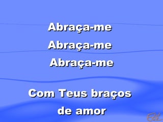 Abraça-me  Abraça-me  Abraça-me Com Teus braços  de amor 
