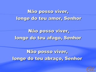 Não posso viver,
longe do teu amor, Senhor
Não posso viver,
longe do teu afago, Senhor
Não posso viver,
longe do teu abraço, Senhor

 