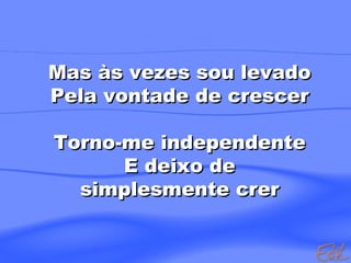 Mas às vezes sou levado
Pela vontade de crescer
Torno-me independente
E deixo de
simplesmente crer

 