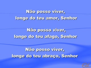 Não posso viver,
longe do teu amor, Senhor
Não posso viver,
longe do teu afago, Senhor
Não posso viver,
longe do teu abraço, Senhor

 