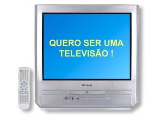 QUERO SER UMA
 TELEVISÃO !
 