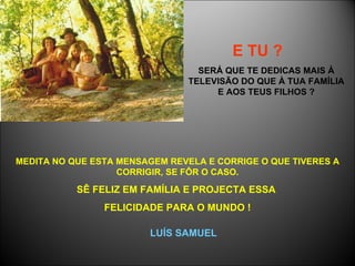 E TU ?   SERÁ QUE TE DEDICAS MAIS À TELEVISÃO DO QUE À TUA FAMÍLIA E AOS TEUS FILHOS ? MEDITA NO QUE ESTA MENSAGEM REVELA E CORRIGE O QUE TIVERES A CORRIGIR, SE FÔR O CASO. SÊ FELIZ EM FAMÍLIA E PROJECTA ESSA  FELICIDADE PARA O MUNDO ! LUÍS SAMUEL 