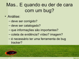 Mas.. E quando eu der de cara
         com um bug?
• Análise:
  – deve ser corrigido?
  – deve ser catalogado?
  – que informações são importantes?
  – coleta de evidência? vídeo? imagem?
  – é necessário ter uma ferramenta de bug
    tracker?
 