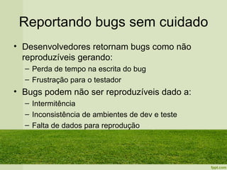 Reportando bugs sem cuidado
• Desenvolvedores retornam bugs como não
  reproduzíveis gerando:
  – Perda de tempo na escrita do bug
  – Frustração para o testador
• Bugs podem não ser reproduzíveis dado a:
  – Intermitência
  – Inconsistência de ambientes de dev e teste
  – Falta de dados para reprodução
 