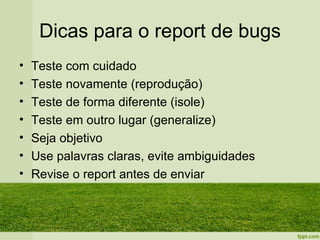 Dicas para o report de bugs
•   Teste com cuidado
•   Teste novamente (reprodução)
•   Teste de forma diferente (isole)
•   Teste em outro lugar (generalize)
•   Seja objetivo
•   Use palavras claras, evite ambiguidades
•   Revise o report antes de enviar
 