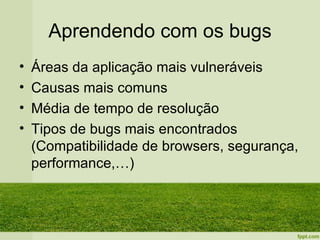 Aprendendo com os bugs
•   Áreas da aplicação mais vulneráveis
•   Causas mais comuns
•   Média de tempo de resolução
•   Tipos de bugs mais encontrados
    (Compatibilidade de browsers, segurança,
    performance,…)
 