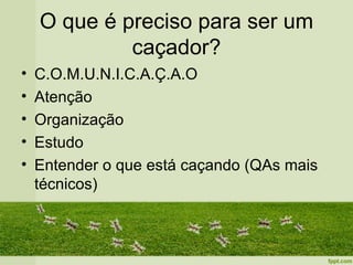 O que é preciso para ser um
             caçador?
•   C.O.M.U.N.I.C.A.Ç.A.O
•   Atenção
•   Organização
•   Estudo
•   Entender o que está caçando (QAs mais
    técnicos)
 