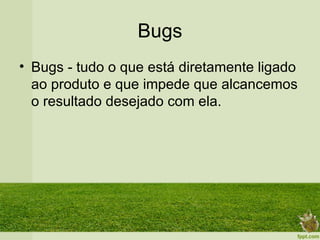 Bugs
• Bugs - tudo o que está diretamente ligado
  ao produto e que impede que alcancemos
  o resultado desejado com ela.
 