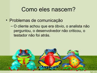 Como eles nascem?
• Problemas de comunicação
  – O cliente achou que era óbvio, o analista não
    perguntou, o desenvolvedor não criticou, o
    testador não foi atrás.
 