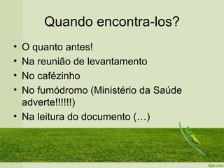 Quando encontra-los?
• O quanto antes!
• Na reunião de levantamento
• No cafézinho
• No fumódromo (Ministério da Saúde
  adverte!!!!!!)
• Na leitura do documento (…)
 