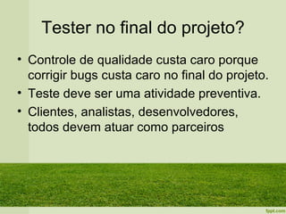 Tester no final do projeto?
• Controle de qualidade custa caro porque
  corrigir bugs custa caro no final do projeto.
• Teste deve ser uma atividade preventiva.
• Clientes, analistas, desenvolvedores,
  todos devem atuar como parceiros
 