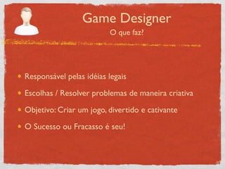 Game Designer
                         O que faz?




Responsável pelas idéias legais

Escolhas / Resolver problemas de maneira criativa

Objetivo: Criar um jogo, divertido e cativante

O Sucesso ou Fracasso é seu!
 