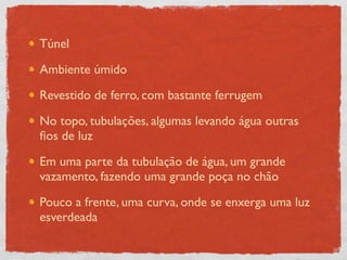 Túnel

Ambiente úmido

Revestido de ferro, com bastante ferrugem

No topo, tubulações, algumas levando água outras
ﬁos de luz

Em uma parte da tubulação de água, um grande
vazamento, fazendo uma grande poça no chão

Pouco a frente, uma curva, onde se enxerga uma luz
esverdeada
 