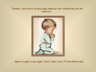 "Senhor, esta noite te peço algo especial: me transforme em um televisor.   Quero ocupar o seu lugar.  Viver como vive a TV de minha casa.   