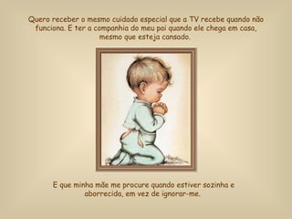 Quero receber o mesmo cuidado especial que a TV recebe quando não funciona.  E ter a companhia do meu pai quando ele chega em casa, mesmo que esteja cansado.   E que minha mãe me procure quando estiver sozinha e aborrecida, em vez de ignorar-me.  