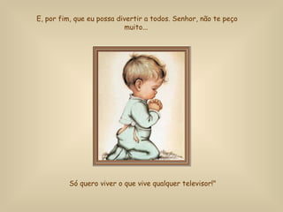 E, por fim, que eu possa divertir a todos. Senhor, não te peço muito...  Só quero viver o que vive qualquer televisor!"   