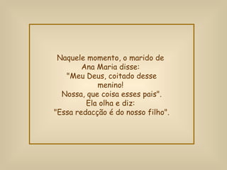 Naquele momento, o marido de  Ana Maria disse:  "Meu Deus, coitado desse menino!  Nossa, que coisa esses pais". Ela olha e diz:  "Essa redacção é do nosso filho". 